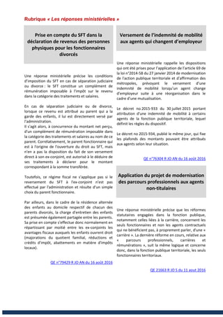 Rubrique « Les réponses ministérielles »
Prise en compte du SFT dans la
déclaration de revenus des personnes
physiques pour les fonctionnaires
divorcés
Une réponse ministérielle précise les conditions
d’imposition du SFT en cas de séparation judiciaire
ou divorce : le SFT constitue un complément de
rémunération imposable à l'impôt sur le revenu
dans la catégorie des traitements et salaires.
En cas de séparation judiciaire ou de divorce,
lorsque ce revenu est attribué au parent qui a la
garde des enfants, il lui est directement versé par
l'administration.
Il s'agit alors, à concurrence du montant net perçu,
d'un complément de rémunération imposable dans
la catégorie des traitements et salaires au nom de ce
parent. Corrélativement, le parent fonctionnaire qui
est à l'origine de l'ouverture du droit au SFT, mais
n'en a pas la disposition du fait de son versement
direct à son ex-conjoint, est autorisé à le déduire de
ses traitements à déclarer pour le montant
correspondant à la somme transférée.
Toutefois, ce régime fiscal ne s'applique pas si le
reversement du SFT à l'ex-conjoint n'est pas
effectué par l'administration et résulte d'un simple
choix du parent fonctionnaire.
Par ailleurs, dans le cadre de la résidence alternée
des enfants au domicile respectif de chacun des
parents divorcés, la charge d'entretien des enfants
est présumée également partagée entre les parents.
Sa prise en compte s'effectue donc normalement en
répartissant par moitié entre les ex-conjoints les
avantages fiscaux auxquels les enfants ouvrent droit
(majorations du quotient familial, réductions et
crédits d'impôt, abattements en matière d'impôts
locaux).
QE n°79429 R JO AN du 16 août 2016
Versement de l’indemnité de mobilité
aux agents qui changent d’employeur
Une réponse ministérielle rappelle les dispositions
qui ont été prises pour l’application de l’article 69 de
la loi n°2014-58 du 27 janvier 2014 de modernisation
de l'action publique territoriale et d'affirmation des
métropoles, prévoyant le versement d’une
indemnité de mobilité lorsqu’un agent change
d’employeur suite à une réorganisation dans le
cadre d’une mutualisation.
Le décret no 2015-933 du 30 juillet 2015 portant
attribution d'une indemnité de mobilité à certains
agents de la fonction publique territoriale, lequel
définit les règles du dispositif.
Le décret no 2015-934, publié le même jour, qui fixe
les plafonds des montants pouvant être attribués
aux agents selon leur situation.
QE n°76304 R JO AN du 16 août 2016
Application du projet de modernisation
des parcours professionnels aux agents
non-titulaires
Une réponse ministérielle précise que les réformes
statutaires engagées dans la fonction publique,
notamment celles liées à la carrière, concernent les
seuls fonctionnaires et non les agents contractuels
qui ne bénéficient pas, à proprement parler, d'une «
carrière ». La dernière réforme en cours, relative aux
« parcours professionnels, carrières et
rémunérations », suit la même logique et concerne
donc, dans la fonction publique territoriale, les seuls
fonctionnaires territoriaux.
QE 21663 R JO S du 11 aout 2016
 