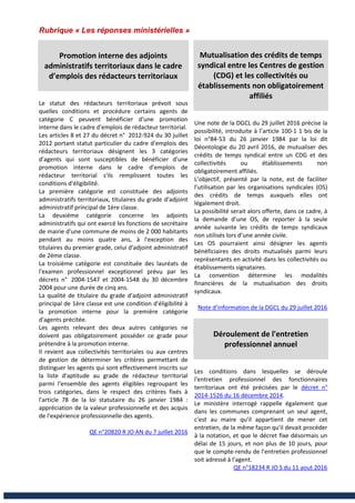 Rubrique « Les réponses ministérielles »
Promotion interne des adjoints
administratifs territoriaux dans le cadre
d’emplois des rédacteurs territoriaux
Le statut des rédacteurs territoriaux prévoit sous
quelles conditions et procédure certains agents de
catégorie C peuvent bénéficier d'une promotion
interne dans le cadre d'emplois de rédacteur territorial.
Les articles 8 et 27 du décret n° 2012-924 du 30 juillet
2012 portant statut particulier du cadre d'emplois des
rédacteurs territoriaux désignent les 3 catégories
d'agents qui sont susceptibles de bénéficier d'une
promotion interne dans le cadre d'emplois de
rédacteur territorial s'ils remplissent toutes les
conditions d'éligibilité.
La première catégorie est constituée des adjoints
administratifs territoriaux, titulaires du grade d'adjoint
administratif principal de 1ère classe.
La deuxième catégorie concerne les adjoints
administratifs qui ont exercé les fonctions de secrétaire
de mairie d'une commune de moins de 2 000 habitants
pendant au moins quatre ans, à l'exception des
titulaires du premier grade, celui d'adjoint administratif
de 2ème classe.
La troisième catégorie est constituée des lauréats de
l'examen professionnel exceptionnel prévu par les
décrets n° 2004-1547 et 2004-1548 du 30 décembre
2004 pour une durée de cinq ans.
La qualité de titulaire du grade d'adjoint administratif
principal de 1ère classe est une condition d'éligibilité à
la promotion interne pour la première catégorie
d'agents précitée.
Les agents relevant des deux autres catégories ne
doivent pas obligatoirement posséder ce grade pour
prétendre à la promotion interne.
Il revient aux collectivités territoriales ou aux centres
de gestion de déterminer les critères permettant de
distinguer les agents qui sont effectivement inscrits sur
la liste d'aptitude au grade de rédacteur territorial
parmi l'ensemble des agents éligibles regroupant les
trois catégories, dans le respect des critères fixés à
l'article 78 de la loi statutaire du 26 janvier 1984 :
appréciation de la valeur professionnelle et des acquis
de l'expérience professionnelle des agents.
QE n°20820 R JO AN du 7 juillet 2016
Mutualisation des crédits de temps
syndical entre les Centres de gestion
(CDG) et les collectivités ou
établissements non obligatoirement
affiliés
Une note de la DGCL du 29 juillet 2016 précise la
possibilité, introduite à l’article 100-1 1 bis de la
loi n°84-53 du 26 janvier 1984 par la loi dit
Déontologie du 20 avril 2016, de mutualiser des
crédits de temps syndical entre un CDG et des
collectivités ou établissements non
obligatoirement affiliés.
L’objectif, présenté par la note, est de faciliter
l’utilisation par les organisations syndicales (OS)
des crédits de temps auxquels elles ont
légalement droit.
La possibilité serait alors offerte, dans ce cadre, à
la demande d’une OS, de reporter à la seule
année suivante les crédits de temps syndicaux
non utilisés lors d’une année civile.
Les OS pourraient ainsi désigner les agents
bénéficiaires des droits mutualisés parmi leurs
représentants en activité dans les collectivités ou
établissements signataires.
La convention détermine les modalités
financières de la mutualisation des droits
syndicaux.
Note d’information de la DGCL du 29 juillet 2016
Déroulement de l'entretien
professionnel annuel
Les conditions dans lesquelles se déroule
l'entretien professionnel des fonctionnaires
territoriaux ont été précisées par le décret n°
2014-1526 du 16 décembre 2014.
Le ministère interrogé rappelle également que
dans les communes comprenant un seul agent,
c'est au maire qu'il appartient de mener cet
entretien, de la même façon qu'il devait procéder
à la notation, et que le décret fixe désormais un
délai de 15 jours, et non plus de 10 jours, pour
que le compte-rendu de l'entretien professionnel
soit adressé à l'agent.
QE n°18234 R JO S du 11 aout 2016
 