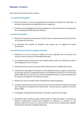 Rubrique « A suivre »
Sont notamment à noter les points suivants :
- en matière de déontologie :
 Devoir de réserve : Il n’est plus explicitement inscrit dans le projet de loi, néanmoins ce
principe jurisprudentiel reste applicable, selon le rapporteur.
 Commission de déontologie de la fonction publique et Haute Autorité pour la transparence
de la vie publique (HATVP) resteront distinctes.
- en matière de discipline :
 Maintien de l’exclusion temporaire de fonctions pour une durée maximale de 3 jours dans
le 1er groupe des sanctions ;
 La présidence des conseils de discipline reste assurée par un magistrat de l’ordre
administratif.
- en matière d’accès à la fonction publique territoriale :
 Extension à 4 ans de la durée de validité de la liste d'aptitude pour les lauréats d'un
concours (mesure prévue par l’Assemblée Nationale) ;
 Les candidats devront informer par écrit chaque année à partir de la deuxième année le
centre de gestion sur leur situation ;
 Renforcement du suivi de ces listes (Un décret déterminera les modalités de ce suivi) ;
 Suspension du délai global d’inscription sur liste d’aptitude lorsqu’un agent contractuel est
recruté pour pourvoir un emploi permanent sur le fondement de l’article 3-1 de la loi du 26
janvier 1984 alors qu’il est inscrit sur une liste d’aptitude d’accès à un cadre d’emplois dont
les missions correspondent à l’emploi qu’il occupe ;
 Maintien du recours à l'intérim dans l'ensemble des fonctions publiques ;
 La durée maximale des contrats conclus pour pourvoir des vacances temporaires d'emploi
dans l'attente du recrutement d'un fonctionnaire reste de deux ans (article 3-2 loi du 26
janvier 1984) ;
 Prolongation du dispositif de titularisation "Sauvadet" jusqu'au 12 mars 2018 ;
 Modification dans les filières sociale, médico-sociale et médico-technique : les concours et
examens professionnels peuvent être organisés sur épreuves, ou consister en une
sélection opérée par le jury au vu soit des titres, soit des titres et travaux des candidats.
Cette sélection peut être complétée d'épreuves.
 