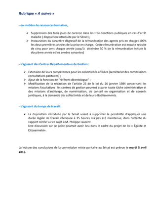 Rubrique « A suivre »
- en matière de ressources humaines,
 Suppression des trois jours de carence dans les trois fonctions publiques en cas d’arrêt
maladie ( disposition introduite par le Sénat) ;
 Instauration du caractère dégressif de la rémunération des agents pris en charge (100%
les deux premières années de la prise en charge. Cette rémunération est ensuite réduite
de cinq pour cent chaque année jusqu’à atteindre 50 % de la rémunération initiale la
douzième année et les années suivantes)
- s’agissant des Centres Départementaux de Gestion :
 Extension de leurs compétences pour les collectivités affiliées (secrétariat des commissions
consultatives paritaires) ;
 Ajout de la fonction de "référent déontologue" ;
 Modification de la rédaction de l’article 25 de la loi du 26 janvier 1984 concernant les
missions facultatives les centres de gestion peuvent assurer toute tâche administrative et
des missions d’archivage, de numérisation, de conseil en organisation et de conseils
juridiques, à la demande des collectivités et de leurs établissements.
- s’agissant du temps de travail :
 La disposition introduite par le Sénat visant à supprimer la possibilité d’appliquer une
durée légale de travail inférieure à 35 heures n’a pas été maintenue, dans l’attente du
rapport confié sur ce sujet à M. Philippe Laurent.
Une discussion sur ce point pourrait avoir lieu dans le cadre du projet de loi « Égalité et
Citoyenneté».
La lecture des conclusions de la commission mixte paritaire au Sénat est prévue le mardi 5 avril
2016.
 
