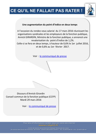 Discours d’Annick Girardin
Conseil commun de la fonction publique (CCFP)
Mardi 29 mars 2016
Voir : le communiqué de presse
CE QU’IL NE FALLAIT PAS RATER !
Une augmentation du point d’indice en deux temps
A l’occasion du rendez-vous salarial du 17 mars 2016 réunissant les
organisations syndicales et les employeurs de la fonction publique,
Annick GIRARDIN, Ministre de la fonction publique, a annoncé une
revalorisation du point d’indice de 1,2%.
Celle-ci se fera en deux temps, à hauteur de 0,6% le 1er juillet 2016,
et de 0,6% au 1er février 2017.
Voir : le communiqué de presse
 