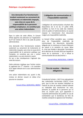 Rubrique « La jurisprudence »
Une demande d'un fonctionnaire
tendant seulement au versement de
traitements et indemnités impayés,
sans mise en cause de la
responsabilité de la personne
publique employeur, ne constitue pas
une action indemnitaire
Dans le cadre de cette affaire, le Conseil
d’État apporte une précision sur l’application
du 8° de l’article R. 811-1 du code de justice
administrative.
Une demande d’un fonctionnaire tendant
seulement au versement de traitements et
indemnités impayés, sans mise en cause de la
responsabilité de la personne publique qui
l’emploie, ne constitue pas une « action
indemnitaire » au sens énoncé ci-avant.
Ce qui a des conséquences s’agissant des
voies de recours.
Cette précision implique que l’action contre
le jugement de 1ère
instance a le caractère
d’un appel relevant de la cour administrative
d’appel
Une action indemnitaire est, quant à elle,
rendue en dernier ressort et relève d’un
pourvoi en cassation
Conseil d'Etat, 26/02/2016, 386953
L’obligation de communication et
l’impossibilité matérielle
L'obligation de communication résultant des
dispositions de la loi du 17 juillet 1978,
(codifiée au livre III du code des relations
entre le public et l'administration), ne saurait
imposer la transmission d'un document
malgré une impossibilité matérielle.
Le Conseil d’Etat considère que, « compte
tenu de l'impossibilité matérielle de
communiquer les documents demandés
alléguée par la commune et faute d'élément
de nature à la remettre en cause, Mme
A...n'est pas fondée à demander l'annulation
de la décision du 16 août 2013 par laquelle le
maire de la commune … lui a refusé la
communication de ces documents »
Conseil d'Etat, 09/03/2016, n°384970
Titre de recettes – Mentions
obligatoires
Il résulte de l'article L. 1617-5 du code général
des collectivités territoriales (CGCT), d'une
part, que le titre de recettes individuel ou
l'extrait du titre de recettes collectif adressé
au redevable doit mentionner les nom,
prénoms et qualité de la personne qui l'a
émis et, d'autre part, qu'il appartient à
l'autorité administrative de justifier en cas de
contestation que le bordereau de titre de
recettes comporte la signature de l'émetteur.
Conseil d'État, 17/03/2016, 389069
 