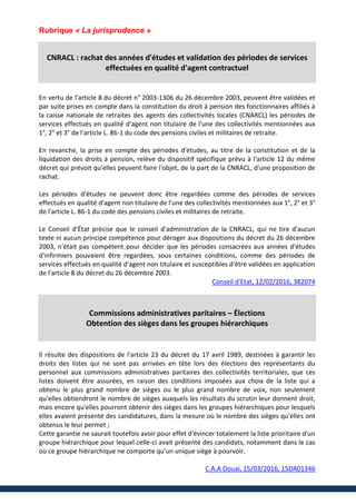 Rubrique « La jurisprudence »
CNRACL : rachat des années d'études et validation des périodes de services
effectuées en qualité d'agent contractuel
En vertu de l'article 8 du décret n° 2003-1306 du 26 décembre 2003, peuvent être validées et
par suite prises en compte dans la constitution du droit à pension des fonctionnaires affiliés à
la caisse nationale de retraites des agents des collectivités locales (CNARCL) les périodes de
services effectués en qualité d'agent non titulaire de l'une des collectivités mentionnées aux
1°, 2° et 3° de l'article L. 86-1 du code des pensions civiles et militaires de retraite.
En revanche, la prise en compte des périodes d'études, au titre de la constitution et de la
liquidation des droits à pension, relève du dispositif spécifique prévu à l'article 12 du même
décret qui prévoit qu'elles peuvent faire l'objet, de la part de la CNRACL, d'une proposition de
rachat.
Les périodes d'études ne peuvent donc être regardées comme des périodes de services
effectués en qualité d'agent non titulaire de l'une des collectivités mentionnées aux 1°, 2° et 3°
de l'article L. 86-1 du code des pensions civiles et militaires de retraite.
Le Conseil d’État précise que le conseil d'administration de la CNRACL, qui ne tire d'aucun
texte ni aucun principe compétence pour déroger aux dispositions du décret du 26 décembre
2003, n'était pas compétent pour décider que les périodes consacrées aux années d'études
d'infirmiers pouvaient être regardées, sous certaines conditions, comme des périodes de
services effectués en qualité d'agent non titulaire et susceptibles d'être validées en application
de l'article 8 du décret du 26 décembre 2003.
Conseil d'Etat, 12/02/2016, 382074
Commissions administratives paritaires – Élections
Obtention des sièges dans les groupes hiérarchiques
Il résulte des dispositions de l'article 23 du décret du 17 avril 1989, destinées à garantir les
droits des listes qui ne sont pas arrivées en tête lors des élections des représentants du
personnel aux commissions administratives paritaires des collectivités territoriales, que ces
listes doivent être assurées, en raison des conditions imposées aux choix de la liste qui a
obtenu le plus grand nombre de sièges ou le plus grand nombre de voix, non seulement
qu'elles obtiendront le nombre de sièges auxquels les résultats du scrutin leur donnent droit,
mais encore qu'elles pourront obtenir des sièges dans les groupes hiérarchiques pour lesquels
elles avaient présenté des candidatures, dans la mesure où le nombre des sièges qu'elles ont
obtenus le leur permet ;
Cette garantie ne saurait toutefois avoir pour effet d'évincer totalement la liste prioritaire d'un
groupe hiérarchique pour lequel celle-ci avait présenté des candidats, notamment dans le cas
où ce groupe hiérarchique ne comporte qu'un unique siège à pourvoir.
C.A.A Douai, 15/03/2016, 15DA01346
 
