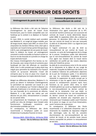 LE DEFENSEUR DES DROITS
Aménagement du poste de travail
Le Défenseur des droits a été saisi de l’absence
d’aménagement du poste de travail d’une
fonctionnaire, pour le rendre compatible avec son
handicap qui la conduit à se déplacer en fauteuil
roulant.
En mars 2010, le comité médical avait considéré
que Madame X., en congé de longue maladie, puis
de longue durée, depuis août 2007, en raison d’une
amputation du membre inférieur droit, était apte à
reprendre son travail à temps partiel thérapeutique
à 60 %, avec aménagement de son poste de travail.
Selon le médecin du travail, cet aménagement
consistait à rendre accessible au fauteuil roulant un
local en rez-de-chaussée et à prendre en charge les
trajets domicile-travail.
Des travaux d’aménagement d’un bureau au rez-
de-chaussée, avec rampe d’accès et sanitaires pour
handicapé ont bien été effectués en novembre
2010, mais il a été constaté que la pièce était trop
exiguë pour permettre les évolutions d’un fauteuil
roulant et qu’aucune démarche n’avait été
entreprise pour la mise en place d’un moyen de
transport adapté pour les trajets domicile-travail.
Malgré ses différentes démarches, Madame X. n’a
jamais pu obtenir la réalisation d’aménagements
lui permettant de reprendre son travail et a dû
céder à son employeur qui l’incitait à déposer une
demande d’admission à la retraite pour invalidité.
Sur avis favorable de la commission de réforme,
Madame X. a été radiée des cadres par une
décision de juin 2015, rétroactivement à compter
du 1er janvier 2014.
Ce comportement de l’employeur qui n’a jamais
justifié son refus de réintégrer dans l’emploi cette
fonctionnaire handicapée caractérise une
discrimination prohibée par la loi.
En conséquence, le Défenseur des droits
recommande à l’employeur public en cause
d’indemniser le préjudice financier et moral.
Décision MLD- 2016-050 du 18 février 2016
Source : Site du Défenseur des Droits
Annonce de grossesse et non
renouvellement de contrat
Le Défenseur des droits a été saisi de la
réclamation d’un agent contractuel de la FPT,
recruté de manière continue par une succession de
contrats de travail à durée déterminée depuis
juillet 2008. En septembre 2014, elle a déclaré sa
grossesse. En décembre 2014, elle est informée
que son contrat de travail ne sera pas renouvelé
au-delà du 31 décembre 2014 « au regard de [son]
état de santé ».
Si l’agent contractuel n’a pas de droit au
renouvellement de son contrat de travail, en
revanche en vertu de l’aménagement de la charge
de la preuve, l’employeur public doit démontrer
que le non-renouvellement du contrat de travail
d’un agent non titulaire dont le travail donne
satisfaction est justifié par des raisons objectives
tirées de l’intérêt du service.
Au-delà de la concomitance entre la fin de contrat
de la réclamante et le début de son congé de
maternité, l’enquête du Défenseur des Droits a mis
en évidence l’absence de justifications objectives
de la part de l’employeur public. Il ne démontre
pas que les contraintes budgétaires auraient
nécessité la suppression du poste occupé par la
réclamante ni que les agents dont la réclamante
assurait le remplacement auraient repris leurs
fonctions au 1er janvier 2015. Ainsi, le motif
d’intérêt général qui aurait pu légalement justifier
le non-renouvellement du dernier contrat de
travail de la réclamante n’est pas établi. Le
caractère discriminatoire du non-renouvellement
du dernier contrat de travail est confirmé. Le
préjudice est d’autant plus important pour la
réclamante que l’employeur public avait l’intention
de la placer en stage, en vue d’une titularisation,
avant l’annonce de sa grossesse.
En conséquence, le Défenseur des Droits
recommande à la collectivité d’examiner avec la
réclamante les modalités de réparation intégrale
des dommages subis du fait du caractère
discriminatoire du non-renouvellement de son
contrat de travail, et de prendre toute mesure
interne susceptible de prévenir le renouvellement
de tels faits.
Décision MLD-2016-017 du 9 février 2016
Source : Site du défenseur des Droits
 
