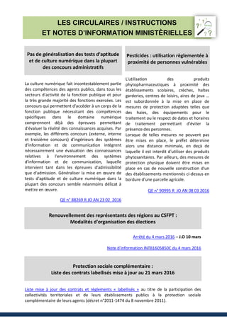 LES CIRCULAIRES / INSTRUCTIONS
ET NOTES D’INFORMATION MINISTÈRIELLES
Pas de généralisation des tests d'aptitude
et de culture numérique dans la plupart
des concours administratifs
La culture numérique fait incontestablement partie
des compétences des agents publics, dans tous les
secteurs d'activité de la fonction publique et pour
la très grande majorité des fonctions exercées. Les
concours qui permettent d'accéder à un corps de la
fonction publique nécessitant des compétences
spécifiques dans le domaine numérique
comprennent déjà des épreuves permettant
d'évaluer la réalité des connaissances acquises. Par
exemple, les différents concours (externe, interne
et troisième concours) d'ingénieurs des systèmes
d'information et de communication intègrent
nécessairement une évaluation des connaissances
relatives à l'environnement des systèmes
d'information et de communication, laquelle
intervient tant dans les épreuves d'admissibilité
que d'admission. Généraliser la mise en œuvre de
tests d'aptitude et de culture numérique dans la
plupart des concours semble néanmoins délicat à
mettre en œuvre.
QE n° 88269 R JO AN 23 02 2016
Pesticides : utilisation règlementée à
proximité de personnes vulnérables
L'utilisation des produits
phytopharmaceutiques à proximité des
établissements scolaires, crèches, haltes
garderies, centres de loisirs, aires de jeux …
est subordonnée à la mise en place de
mesures de protection adaptées telles que
des haies, des équipements pour le
traitement ou le respect de dates et horaires
de traitement permettant d'éviter la
présence des personnes.
Lorsque de telles mesures ne peuvent pas
être mises en place, le préfet détermine
alors une distance minimale, en deçà de
laquelle il est interdit d'utiliser des produits
phytosanitaires. Par ailleurs, des mesures de
protection physique doivent être mises en
place en cas de nouvelle construction d'un
des établissements mentionnés ci-dessus en
bordure d'une parcelle agricole.
QE n° 90995 R JO AN 08 03 2016
Renouvellement des représentants des régions au CSFPT :
Modalités d'organisation des élections
Arrêté du 4 mars 2016 – J.O 10 mars
Note d'information INTB1605850C du 4 mars 2016
Protection sociale complémentaire :
Liste des contrats labellisés mise à jour au 21 mars 2016
Liste mise à jour des contrats et règlements « labellisés » au titre de la participation des
collectivités territoriales et de leurs établissements publics à la protection sociale
complémentaire de leurs agents (décret n°2011-1474 du 8 novembre 2011).
 