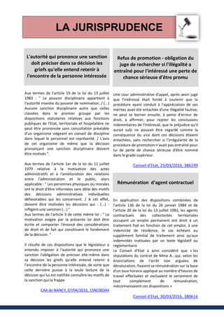 LA JURISPRUDENCE
L'autorité qui prononce une sanction
doit préciser dans sa décision les
griefs qu'elle entend retenir à
l'encontre de la personne intéressée
Aux termes de l'article 19 de la loi du 13 juillet
1983 : " Le pouvoir disciplinaire appartient à
l'autorité investie du pouvoir de nomination. / (...)
Aucune sanction disciplinaire autre que celles
classées dans le premier groupe par les
dispositions statutaires relatives aux fonctions
publiques de l'Etat, territoriale et hospitalière ne
peut être prononcée sans consultation préalable
d'un organisme siégeant en conseil de discipline
dans lequel le personnel est représenté. / L'avis
de cet organisme de même que la décision
prononçant une sanction disciplinaire doivent
être motivés ".
Aux termes de l'article 1er de la loi du 11 juillet
1979 relative à la motivation des actes
administratifs et à l'amélioration des relations
entre l'administration et le public, alors
applicable : " Les personnes physiques ou morales
ont le droit d'être informées sans délai des motifs
des décisions administratives individuelles
défavorables qui les concernent. / A cet effet,
doivent être motivées les décisions qui : (...) -
infligent une sanction (...) "
Aux termes de l'article 3 de cette même loi : " La
motivation exigée par la présente loi doit être
écrite et comporter l'énoncé des considérations
de droit et de fait qui constituent le fondement
de la décision. "
Il résulte de ces dispositions que le législateur a
entendu imposer à l'autorité qui prononce une
sanction l'obligation de préciser elle-même dans
sa décision les griefs qu'elle entend retenir à
l'encontre de la personne intéressée, de sorte que
cette dernière puisse à la seule lecture de la
décision qui lui est notifiée connaître les motifs de
la sanction qui la frappe
CAA de NANCY, 07/04/2016, 15NC00344
Refus de promotion - obligation du
juge de rechercher si l'illégalité a
entraîné pour l'intéressé une perte de
chance sérieuse d'être promu
Une cour administrative d'appel, après avoir jugé
que l'intéressé était fondé à soutenir que la
procédure ayant conduit à l'appréciation de ses
mérites avait été entachée d'une illégalité fautive,
ne peut se borner ensuite, à peine d'erreur de
droit, à affirmer, pour rejeter les conclusions
indemnitaires de l'intéressé, que le préjudice qu'il
aurait subi ne pouvait être regardé comme la
conséquence du vice dont ces décisions étaient
entachées, sans rechercher si l'irrégularité de la
procédure de promotion n'avait pas entraîné pour
lui de perte de chance sérieuse d'être nommé
dans le grade supérieur.
Conseil d'Etat, 25/03/2016, 386199
Rémunération d'agent contractuel
En application des dispositions combinées de
l'article 136 de la loi du 26 janvier 1984 et de
l'article 20 de la loi du 13 juillet 1983, les agents
contractuels des collectivités territoriales
occupant un emploi permanent ont droit à un
traitement fixé en fonction de cet emploi, à une
indemnité de résidence, le cas échéant au
supplément familial de traitement ainsi qu'aux
indemnités instituées par un texte législatif ou
réglementaire
Le Conseil d’Etat a ainsi considéré que « les
stipulations du contrat de Mme A...qui, selon les
énonciations de l'arrêt non arguées de
dénaturation, fixaient sa rémunération sur la base
d'un taux horaire appliqué au nombre d'heures de
travail effectuées et excluaient le versement de
tout complément de rémunération,
méconnaissaient ces dispositions »
Conseil d'Etat, 30/03/2016, 380616
 