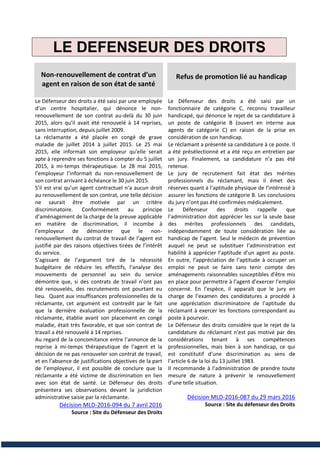 LE DEFENSEUR DES DROITS
Non-renouvellement de contrat d’un
agent en raison de son état de santé
Le Défenseur des droits a été saisi par une employée
d’un centre hospitalier, qui dénonce le non-
renouvellement de son contrat au-delà du 30 juin
2015, alors qu’il avait été renouvelé à 14 reprises,
sans interruption, depuis juillet 2009.
La réclamante a été placée en congé de grave
maladie de juillet 2014 à juillet 2015. Le 25 mai
2015, elle informait son employeur qu’elle serait
apte à reprendre ses fonctions à compter du 5 juillet
2015, à mi-temps thérapeutique. Le 28 mai 2015,
l’employeur l’informait du non-renouvellement de
son contrat arrivant à échéance le 30 juin 2015.
S’il est vrai qu’un agent contractuel n’a aucun droit
au renouvellement de son contrat, une telle décision
ne saurait être motivée par un critère
discriminatoire. Conformément au principe
d’aménagement de la charge de la preuve applicable
en matière de discrimination, il incombe à
l’employeur de démontrer que le non-
renouvellement du contrat de travail de l’agent est
justifié par des raisons objectives tirées de l’intérêt
du service.
S’agissant de l’argument tiré de la nécessité
budgétaire de réduire les effectifs, l’analyse des
mouvements de personnel au sein du service
démontre que, si des contrats de travail n’ont pas
été renouvelés, des recrutements ont pourtant eu
lieu. Quant aux insuffisances professionnelles de la
réclamante, cet argument est contredit par le fait
que la dernière évaluation professionnelle de la
réclamante, établie avant son placement en congé
maladie, était très favorable, et que son contrat de
travail a été renouvelé à 14 reprises.
Au regard de la concomitance entre l’annonce de la
reprise à mi-temps thérapeutique de l’agent et la
décision de ne pas renouveler son contrat de travail,
et en l’absence de justifications objectives de la part
de l’employeur, il est possible de conclure que la
réclamante a été victime de discrimination en lien
avec son état de santé. Le Défenseur des droits
présentera ses observations devant la juridiction
administrative saisie par la réclamante.
Décision MLD-2016-094 du 7 avril 2016
Source : Site du Défenseur des Droits
Refus de promotion lié au handicap
Le Défenseur des droits a été saisi par un
fonctionnaire de catégorie C, reconnu travailleur
handicapé, qui dénonce le rejet de sa candidature à
un poste de catégorie B (ouvert en interne aux
agents de catégorie C) en raison de la prise en
considération de son handicap.
Le réclamant a présenté sa candidature à ce poste. Il
a été présélectionné et a été reçu en entretien par
un jury. Finalement, sa candidature n’a pas été
retenue.
Le jury de recrutement fait état des mérites
professionnels du réclamant, mais il émet des
réserves quant à l’aptitude physique de l’intéressé à
assurer les fonctions de catégorie B. Les conclusions
du jury n’ont pas été confirmées médicalement.
Le Défenseur des droits rappelle que
l’administration doit apprécier les sur la seule base
des mérites professionnels des candidats,
indépendamment de toute considération liée au
handicap de l’agent. Seul le médecin de prévention
auquel ne peut se substituer l’administration est
habilité à apprécier l’aptitude d’un agent au poste.
En outre, l’appréciation de l’aptitude à occuper un
emploi ne peut se faire sans tenir compte des
aménagements raisonnables susceptibles d’être mis
en place pour permettre à l’agent d’exercer l’emploi
concerné. En l’espèce, il apparaît que le jury en
charge de l’examen des candidatures a procédé à
une appréciation discriminatoire de l’aptitude du
réclamant à exercer les fonctions correspondant au
poste à pourvoir.
Le Défenseur des droits considère que le rejet de la
candidature du réclamant n’est pas motivé par des
considérations tenant à ses compétences
professionnelles, mais bien à son handicap, ce qui
est constitutif d’une discrimination au sens de
l’article 6 de la loi du 13 juillet 1983.
Il recommande à l’administration de prendre toute
mesure de nature à prévenir le renouvellement
d’une telle situation.
Décision MLD-2016-087 du 29 mars 2016
Source : Site du défenseur des Droits
 