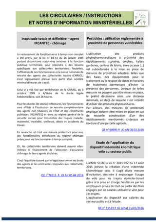 LES CIRCULAIRES / INSTRUCTIONS
ET NOTES D’INFORMATION MINISTÈRIELLES
Inaptitude totale et définitive – agent
IRCANTEC - chômage
Le recrutement de fonctionnaires à temps non complet
a été prévu par la loi n° 84-53 du 26 janvier 1984
portant dispositions statutaires relatives à la fonction
publique territoriale, pour répondre à des besoins
spécifiques aux collectivités territoriales. Toutefois,
l'affiliation de ces fonctionnaires à la caisse nationale de
retraite des agents des collectivités locales (CNRACL)
n'est logiquement prévue qu'à partir d'un nombre
minimal d'heures de travail.
Celui-ci a été fixé par délibération de la CNRACL du 3
octobre 2001 à 4/5ème de la durée légale
hebdomadaire, soit 28 heures.
Pour les durées de service inférieures, les fonctionnaires
sont affiliés à l'institution de retraite complémentaire
des agents non titulaires de l'État et des collectivités
publiques (IRCANTEC) et donc au régime général de la
sécurité sociale pour l'ensemble des risques maladie,
maternité, invalidité, vieillesse, décès et accidents du
travail.
En revanche, et c'est une mesure protectrice pour eux,
ces fonctionnaires bénéficient du régime chômage
prévu pour les fonctionnaires à temps complet.
Or, les collectivités territoriales doivent assurer elles-
mêmes le financement de l'allocation d'assurance
chômage de leurs agents titulaires.
C’est l'équilibre trouvé par le législateur entre les droits
des agents et les contraintes imposées aux collectivités
territoriales.
QE n°78613 R JO AN 05 04 2016
Pesticides : utilisation règlementée à
proximité de personnes vulnérables
L'utilisation des produits
phytopharmaceutiques à proximité des
établissements scolaires, crèches, haltes
garderies, centres de loisirs, aires de jeux (…)
est subordonnée à la mise en place de
mesures de protection adaptées telles que
des haies, des équipements pour le
traitement ou le respect de dates et horaires
de traitement permettant d'éviter la
présence des personnes. Lorsque de telles
mesures ne peuvent pas être mises en place,
le préfet détermine alors une distance
minimale, en deçà de laquelle il est interdit
d'utiliser des produits phytosanitaires.
Par ailleurs, des mesures de protection
physique doivent être mises en place en cas
de nouvelle construction d'un des
établissements mentionnés ci-dessus en
bordure d'une parcelle agricole.
QE n° 90995 R JO AN 08 03 2016
Etude de l’application du
dispositif indemnité kilométrique
vélo au secteur public
L'article 50 de la loi n° 2015-992 du 17 août
2015 prévoit la création d'une indemnité
kilométrique vélo. Il s'agit d'une mesure
d'incitation, destinée à encourager l'usage
du vélo pour les trajets domicile-travail
grâce à la prise en charge facultative par les
employeurs privés de tout ou partie des frais
engagés par les salariés utilisant le vélo pour
ces trajets.
L'application du dispositif aux salariés du
secteur public est à l'étude.
QE n° 19539 R JO Sénat 31/03/2016
 