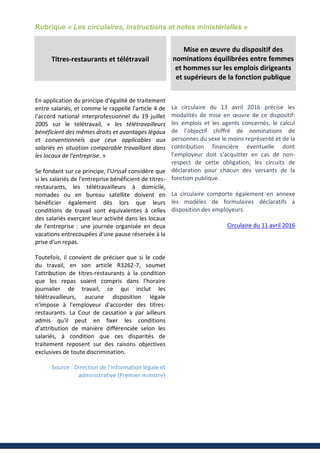 Rubrique « Les circulaires, instructions et notes ministérielles »
Titres-restaurants et télétravail
En application du principe d'égalité de traitement
entre salariés, et comme le rappelle l'article 4 de
l'accord national interprofessionnel du 19 juillet
2005 sur le télétravail, « les télétravailleurs
bénéficient des mêmes droits et avantages légaux
et conventionnels que ceux applicables aux
salariés en situation comparable travaillant dans
les locaux de l'entreprise. »
Se fondant sur ce principe, l'Urssaf considère que
si les salariés de l'entreprise bénéficient de titres-
restaurants, les télétravailleurs à domicile,
nomades ou en bureau satellite doivent en
bénéficier également dès lors que leurs
conditions de travail sont équivalentes à celles
des salariés exerçant leur activité dans les locaux
de l'entreprise : une journée organisée en deux
vacations entrecoupées d'une pause réservée à la
prise d'un repas.
Toutefois, il convient de préciser que si le code
du travail, en son article R3262-7, soumet
l'attribution de titres-restaurants à la condition
que les repas soient compris dans l'horaire
journalier de travail, ce qui inclut les
télétravailleurs, aucune disposition légale
n'impose à l'employeur d'accorder des titres-
restaurants. La Cour de cassation a par ailleurs
admis qu'il peut en fixer les conditions
d’attribution de manière différenciée selon les
salariés, à condition que ces disparités de
traitement reposent sur des raisons objectives
exclusives de toute discrimination.
Source : Direction de l'information légale et
administrative (Premier ministre)
Mise en œuvre du dispositif des
nominations équilibrées entre femmes
et hommes sur les emplois dirigeants
et supérieurs de la fonction publique
La circulaire du 13 avril 2016 précise les
modalités de mise en œuvre de ce dispositif:
les emplois et les agents concernés, le calcul
de l’objectif chiffré de nominations de
personnes du sexe le moins représenté et de la
contribution financière éventuelle dont
l’employeur doit s’acquitter en cas de non-
respect de cette obligation, les circuits de
déclaration pour chacun des versants de la
fonction publique.
La circulaire comporte également en annexe
les modèles de formulaires déclaratifs à
disposition des employeurs.
Circulaire du 11 avril 2016
 