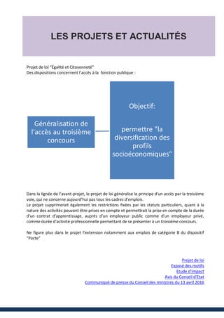 LES PROJETS ET ACTUALITÉS
Projet de loi “Égalité et Citoyenneté”
Des dispositions concernent l’accès à la fonction publique :
Dans la lignée de l’avant-projet, le projet de loi généralise le principe d'un accès par la troisième
voie, qui ne concerne aujourd’hui pas tous les cadres d'emplois.
Le projet supprimerait également les restrictions fixées par les statuts particuliers, quant à la
nature des activités pouvant être prises en compte et permettrait la prise en compte de la durée
d'un contrat d'apprentissage, auprès d'un employeur public comme d'un employeur privé,
comme durée d'activité professionnelle permettant de se présenter à un troisième concours.
Ne figure plus dans le projet l’extension notamment aux emplois de catégorie B du dispositif
"Pacte"
Projet de loi
Exposé des motifs
Etude d'impact
Avis du Conseil d'Etat
Communiqué de presse du Conseil des ministres du 13 avril 2016
Objectif:
permettre "la
diversification des
profils
socioéconomiques"
Généralisation de
l'accès au troisième
concours
 