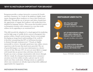 INSTAGRAM FOR MARKETING											10
why is instagram important for brands?
Instagram provides a unique interactive ecosystem for brands
and their consumers. As a result of the platform’s highly visual
nature, Instagram allows marketers to convey their brand story
differently. Through the use of pictures and videos, brands have
the opportunity to engage their audience with media that is less
inhibited by language barriers. This means that branded content
on Instagram resonates with consumers in a way that words
seldom can by appealing to an emotional level.
This shift towards the adoption of a visual approach in marketing
and the high usage of mobile devices attests to Instagram’s key
position within a brand’s social strategy. Society is increasingly
developing an image-based understanding of the world. It
is therefore unsurprising that 83% of all human learning
is obtained through visual processes12
. Visuals are highly
memorable to viewers. As people spend more time online, sensory
experiences also become that much more powerful. The use
of powerful imagery can relay more information in a shorter
amount of time. Because 44% of users are more likely to engage
with brands that use pictures than with those who do not13
,
brands can create a stronger emotional tie with viewers through
effective visuals. In a fast-paced generation where consumers’
attention can be lost within seconds, a picture may be worth
much more than words alone. Posting content on a platform
where your consumers are already engrossed provides additional
opportunities for engagement.
66% follow their
favorite brands
(vs. 45% global avg user)
66%
50% of Instagram’s users
have liked a brand or
product in last month
(vs. 30% global avg user)
instagram user facts
30% discovered brandS
OR productS via branded
social network post
30%
Source: TOTEMS1
; Global Web Index 20144
 