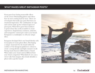 WHAT MAKES GREAT INSTAGRAM POSTS?
Great posts leave lasting memorable effects
on the viewer. Outstanding photos and videos
have its users coming back for more. There are
several parts that make up a post that leaves an
emotional impression. The combination of copy
and content make up the technical aspects of
great posts. What drives posts from mediocre
to great is how they work in tandem to create
experiences. Inspirational, consistent, authentic,
and transportive content give soul to your brand.
Instagram is a marketplace to sell your unique
ideas.
Instagram developed their own brand identity with
its inception of iconic photo filters. Developing
a unique visual style for the brand within the
confines of the Instagram platform is critical to
create a strong identity and high consumer recall.
Strong visual character differentiates a brand.
What makes your visual content different from
your closest competitor? What kind of cues can a
viewer take from imagery that clearly identifies a
photo with a specific brand?
INSTAGRAM FOR MARKETING											14
 