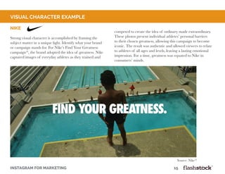 INSTAGRAM FOR MARKETING 											15
Nike
Strong visual character is accomplished by framing the
subject matter in a unique light. Identify what your brand
or campaign stands for. For Nike’s Find Your Greatness
campaign18
, the brand adopted the idea of greatness. Nike
captured images of everyday athletes as they trained and
competed to create the idea of ordinary made extraordinary.
These photos present individual athletes’ personal barriers
to their chosen greatness, allowing this campaign to become
iconic. The result was authentic and allowed viewers to relate
to athletes of all ages and levels, leaving a lasting emotional
impression. For a time, greatness was equated to Nike in
consumers’ minds.
visual character example
Source: Nike18
 