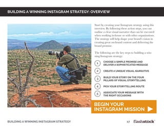 building a winning instagram strategy								17
building a winning instagram strategy: OVERVIEW
1
2
Choose a simple promise and
deliver a sophisticated message
Create a unique visual narrative
3
4
Build your story on the four
pillars of visual storytelling
Pick your storytelling route
Start by creating your Instagram strategy using this
overview. By following these action steps, you can
outline a clear visual narrative that can be executed
when working in-house or with other organizations.
The strategy will help shape your brand’s vision in
creating great on-brand content and delivering the
brand promise.
The following are the key steps to building a win-
ning Instagram strategy:
begin your
instagram mission
5 associate your message with
the right occasions
 