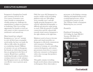 Instagram is changing how brands
and consumers interact in the
21st century. Consumers now
expect brands to communicate
visually, posing new challenges for
organizations to adopt new practices
in marketing. This is an exciting
opportunity for brands to reach out
and connect to their consumers in an
unobtrusive and natural way.
Many brands have adopted
Instagram as a “me too” strategy
to cover all their bases on popular
social media, but have not made the
effort to fully utilize the platform
as a marketing channel. Millions
of attentive eyes are on Instagram,
but brands are delivering messages
that are getting lost in the flurry of
content. Brands have a problem
marketing through a visual medium,
creating content at a scale and pace
that Instagram moves at, and finding
cost effective ways to procure great
imagery.
Only four years old, Instagram is a
massive mobile social networking
platform with over 300 million
active monthly users3
and still
rapidly growing. Instagram is a hit
with the millennial demographic, a
difficult and attractive target group
to reach. With the growth of mobile
connectivity and the cultural shift
towards visual content, Instagram is
the right solution at the right time.
Marketers need to learn to become
artists and visual storytellers on
Instagram to effectively communicate
with consumers. Combining
elements of strategy, art, storytelling,
content development, and content
procurement, learn how to connect
with your consumers on Instagram
with a clear message that produces
real results.
This guide contains everything
brands need to know about marketing
on Instagram. From what makes a
great post, to developing a strategy,
utilizing and implementing tactics,
creating legal processes, and to
creating great content at scale,
The Ultimate Guide to Instagram
Marketing has you covered.
Presented by:
FlashStock Technology Inc.
101 College St. Suite HL20-3
Toronto, ON M5G 1L7
info@flashstock.com
EXECUTIVE SUMMARY
Michael Scissons
Co-founder & Chairman
FlashStock
Jeremy Vo
Director of Sales
FlashStock
Hooly sim
Research Analyst
FlashStock
 