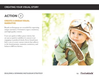 building a winning instagram strategy								19
creating your visual story
Create a unique visual
narrative
Brands on Instagram are rewarded for expressing
unique narratives. Consumers expect consistency
and high-quality content.
Users are quick to follow great content, but
are just as quick to unfollow if content is not
engaging or produced slowly. Every brand must
find a way to create custom content that adheres
to the brand promise, maintain consistency, and
balances different themes.
2Action
 