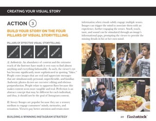 building a winning instagram strategy								20
creating your visual story
Build your story on the four
pillars of visual storytelling
Pillars of Effective Visual Storytelling:
A) Authenticity: An abundance of content and the extensive
reach of the Internet have made it very easy to find almost
anything and everything fathomable. As such, the viewer’s eye
has become significantly more sophisticated in spotting “fakes.”
People crave images that are real and appreciate messages
that are simultaneously personal, unpredictable, and familiar.
Authentic photos do not use excessive editing and obvious
postproduction. People relate to apparent flaws because this
makes content seem more tangible and real. Perfection is an
abstract concept that may be different for each individual,
and thus, it should not be the goal of Instagram content.
B) Sensory: Images are popular because they use a sensory
medium to engage consumers’ minds, memories, and
sensations. Viewers pay better attention and retain more
3Action information when visuals subtly engage multiple senses.
Images can trigger the mind to associate them with an
experience, further engaging the senses. Smell, touch,
taste, and sound can be stimulated through an image’s
informational gaps, prompting the viewer to provide the
missing details in his or her own mind.
aut
h
enticit
y
sen
sor
y
arc
h
etype
relevanc
y
A B C D
 