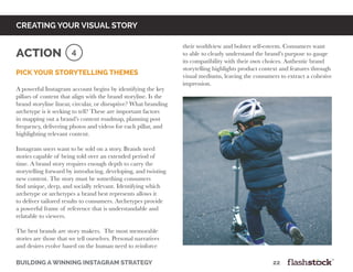 Pick your storytelling themes
A powerful Instagram account begins by identifying the key
pillars of content that align with the brand storyline. Is the
brand storyline linear, circular, or disruptive? What branding
archetype is it seeking to tell? These are important factors
in mapping out a brand’s content roadmap, planning post
frequency, delivering photos and videos for each pillar, and
highlighting relevant content.
Instagram users want to be sold on a story. Brands need
stories capable of being told over an extended period of
time. A brand story requires enough depth to carry the
storytelling forward by introducing, developing, and twisting
new content. The story must be something consumers
find unique, deep, and socially relevant. Identifying which
archetype or archetypes a brand best represents allows it
to deliver tailored results to consumers. Archetypes provide
a powerful frame of reference that is understandable and
relatable to viewers.
The best brands are story makers. The most memorable
stories are those that we tell ourselves. Personal narratives
and desires evolve based on the human need to reinforce
building a winning instagram strategy 					 		 	 22
creating your visual story
4Action
their worldview and bolster self-esteem. Consumers want
to able to clearly understand the brand’s purpose to gauge
its compatibility with their own choices. Authentic brand
storytelling highlights product context and features through
visual mediums, leaving the consumers to extract a cohesive
impression.
 