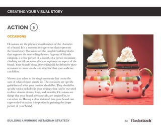 occasions
Occasions are the physical manifestation of the character
of a brand. It is a moment or experience that represents
the brand story. Occasions are the tangible building blocks
that supports the storytelling themes. A group of friends
camping, a scenic picture of a sunset, or a person mountain
climbing are all occasions that can represent an aspect of the
brand. Your brand’s visual storytelling will be driven by these
occasions to create a coherent storyline that your audience
can follow.
Viewers can relate to the single moments that create the
sum of what a brand stands for. The occasions are specific
guidelines of what your content should be. They should be
specific topics included in your strategy that can be executed
to drive viewers desires, fears, and morality. Occasions are
things that your brand advocates do, are inspired by, or
can relate to. Having a clear vision of how your brand can
express their occasion is important in painting the larger
picture of your brand.
building a winning instagram strategy 					 		 	 24
creating your visual story
5Action
 