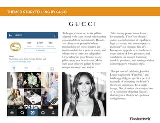 To begin, choose up to six pillars
aligned with your brand mission that
you can deliver consistently. Results
are often most powerful when
two to three of these themes are
maintainable for a year or more, and
when two to three are adaptable.
Depending on your brand, many
pillars may not be relevant. Make
sure your selected pillars fit your
unique message and vision.
themed storytelling by gucci
Take luxury powerhouse Gucci,
for example. The Gucci brand
values a combination of opulence,
high artisanry, and contemporary
glamour17
. In essence, Gucci’s
Instagram appeals to its audience’s
expectation of love, pleasure, and
validation via images featuring
models, products, and settings with a
contemporary romantic style.
This picture of celebrity Jennifer
Lopez captioned “Flawless.” and
hashtagged #guccigirl is a perfect
example of adopting the brand’s
theme of validation. In a single
image, Gucci invites the comparison
of a consumer donning Gucci’s
clothing to a lifestyle of opulence
and glamour.
 