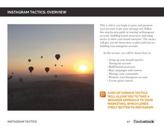 instagram tactics: OVERVIEW
This is where you begin to grow and promote
your account to get your message out. Follow
this step-by-step guide to starting an Instagram
account, building brand awareness, and using
tactics to drive your brand narrative. The tactics
will give you the know-how to plan and execute
building your instagram account.
In this section, you will be shown how to:
	 - Setup up your brand’s perfect
Instagram account
	 - Build brand awareness
	 - Run campaigns and contests
	 - Manage your community
	 - Promote your Instagram account
	 - Create great content
instagram tactics													27
a mix of various tactics
will allow you to take a
broader approach to your
marketing, which lends
itself better to instagram.
 