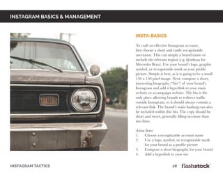 instagram basics & Management
insta-basics
To craft an effective Instagram account,
first choose a short and easily recognizable
username. This can simply a brand name or
include the relevant region (e.g. @mbusa for
Mercedes Benz). Use your brand’s logo, graphic
symbol, or recognizable mark as your profile
picture. Simple is best, as it is going to be a small
150 x 150 pixel image. Next, compose a short,
interesting biography (“bio”) of your brand’s
Instagram and add a hyperlink to your main
website or a campaign website. The bio is the
only place allowing brands to redirect traffic
outside Instagram, so it should always contain a
relevant link. The brand’s main hashtag can also
be included within this bio. The copy should be
short and sweet, generally filling no more than
two lines.
Action Items:
1. Choose a recognizable account name
2. Use a logo, symbol, or recognizable mark
for your brand as a profile picture
3. Compose a short biography for your brand
4. Add a hyperlink to your site
instagram tactics													28
 