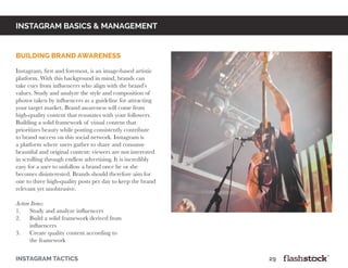 instagram basics & Management
building brand awareness
	
Instagram, first and foremost, is an image-based artistic
platform. With this background in mind, brands can
take cues from influencers who align with the brand’s
values. Study and analyze the style and composition of
photos taken by influencers as a guideline for attracting
your target market. Brand awareness will come from
high-quality content that resonates with your followers.
Building a solid framework of visual content that
prioritizes beauty while posting consistently contribute
to brand success on this social network. Instagram is
a platform where users gather to share and consume
beautiful and original content: viewers are not interested
in scrolling through endless advertising. It is incredibly
easy for a user to unfollow a brand once he or she
becomes disinterested. Brands should therefore aim for
one to three high-quality posts per day to keep the brand
relevant yet unobtrusive.
Action Items:
1. Study and analyze influencers
2. Build a solid framework derived from
influencers
3. Create quality content according to
the framework
instagram tactics													29
 