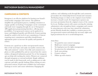 instagram basics & Management
Campaigns & Contests	
Instagram is an effective platform for hosting your brand’s
social media campaigns and contests. The platform
simplifies the participation process, enabling consumers to
engage quickly via hashtags. Campaigns can be customized
and made more engaging through the use of Instagram’s
API (application programming Interface), offering more
possibilities. User-generated content can be gathered en
masse and displayed quickly and effectively. Contest prizing
should be scaled to the level of user commitment. Contests
requiring more commitment and effort should feature
appropriate prizes to increase the quality and quantity of
entries.
					
Contests are a good way to drive user-generated content.
One of the most basic and easily executable contests is the
“like and comment” contest. Users like and comment on a
photo or video published by and are entered into the contest
within a designated submission period. Use of the instagram
api can help with tracking the entries. Winners are contacted
through instagram or external methods. Simple additions
can be made to this framework, such as asking users to take
a picture and add a specific hashtag. When relying on user-
generated content, brands must establish clear and unique
hashtags to review and curate submissions. Engaging the
audience and validating work through likes and comments
personalizes the relationship between brand and consumer.
Attributing images or videos to the original creator further
increases a brand’s reach. It is important to possess any
necessary permission from the original creator of the content
for its use. Ending contests with a post covering the winning
submission(s) also strengthens future campaigns and contests
by attracting users who may have missed the submission
period. Brands should also establish a curation process for
user-generated content and obtain the necessary rights and
legal permissions for use to avoid infringement.
Action Items:
1. Set goals for your contest/campaign
2. Build your contest/campaign
3. Set legal processes for rights management
4. Set processes for submissions
5. Scale your prizing
6. Contact winners
7. Follow up with winners
instagram tactics													30
 