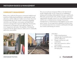instagram basics & Management
instagram tactics													31
community management
	
Being active within the Instagram community builds brand
awareness. Following brand partners, spokespeople, brand
advocates, and key influencers allows you to learn about the
evolving landscape of the brand’s community. Engaging
with these users will spur conversation and build brand
awareness amongst their respective followings. Community
management on Instagram is generally low-impact, as
most engagement takes place through likes. Tracking the
comments that do appear, however, allows you to continually
add to the conversation.
You can reward your instagram followers for their brand
loyalty. Simple perks can go a long way in establishing a
lasting and rewarding relationship for both users and brands.
Discounts, promotional codes, product samples, and unique
opportunities through contests can create lasting impressions
and become a vital promotion strategy. Community
management is a natural process that happens as you create
great content. As an image driven platform, the lion’s share
of communication between consumer and brand is through
the creation and sharing of content.
Action Items:
1. Follow brand partners,
spokespeople, brand advocates,
and key influencers
2. Engage and interact with
community
3. Like and comment to add to
conversation
4. Reward followers for loyalty
through perks
 