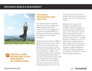 instagram basics & Management
Instagram
Measurement and
Analytics
The main metrics for instagram
brands are reach and engagement.
While tracking other data is
important, reach and engagement
are the most common KPIs (key
performance indicators) in gauging
the effectiveness of a brand’s
instagram.
Reach is the total number of different
people who have seen your content.
Reach is one of the measures of a
photo’s or video’s impact. Content
that performs well will have far more
life on instagram’s “explore” tab,
resulting in further reach. Continuous
benchmarking will further improve
the content and accelerate the growth
of your following. This will allow
you to calibrate the type of photos
and videos that resonate with your
instagram audience. The more eyes
that see your content, the more
people will be drawn to the profile,
and the more users will follow your
brand.
				
Engagement is measured on
instagram through likes and
comments. This also includes the
brand’s hashtag(s), which help to
measure the community’s activity.
Likes and comments are great
indicators of what kind of content
works and what does not. Tracking
this data can indicate a variety of
information: the effectiveness of
filters, subject matter, mood, tone,
and style. Using a trial-and-error
approach, tracking engagement
and benchmarking can improve
the quality and consistency of your
brand’s instagram presence.
instagram tactics													32
aim for 3-4 core
metrics and to run
benchmarks
on a weekly basis.
 