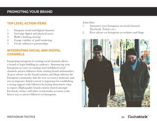 promoting your brand
instagram tactics													34
top level action items
	
1.	 Integrate social and digital channels
2.	 Leverage digital and physical assets
3.	 Build a hashtag strategy
4.	 Gauge viability of paid marketing
5.	 Create influencer partnerships
Integrating social and digital
channels
Integrating instagram in existing social channels allows
a brand to begin building its audience. Announcing your
Instagram account on existing and established social
channels attracts followers from existing brand ambassadors.
A press release on the brand websites and blogs informs the
Instagram community that the new account is authentic and
not an imposter. Initial content is important for establishing
a strong rapport with followers by letting them know what
to expect. High-quality brand content shared amongst
Facebook, twitter, and other social-media accounts is the
fastest way to attract followers on Instagram.
Action Items:
1.	 Announce your Instagram on social channels
	 (Facebook, Twitter, etc.)
2.	 Press release on Instagram on websites and blogs
 