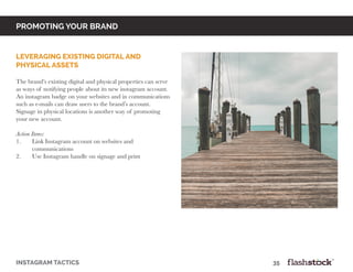 promoting your brand
Leveraging Existing Digital and
Physical Assets
The brand’s existing digital and physical properties can serve
as ways of notifying people about its new instagram account.
An instagram badge on your websites and in communications
such as e-mails can draw users to the brand’s account.
Signage in physical locations is another way of promoting
your new account.
Action Items:
1.	 Link Instagram account on websites and
	communications
2.	 Use Instagram handle on signage and print
instagram tactics													35
 