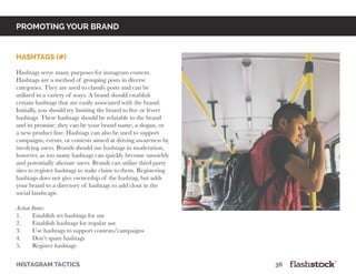 promoting your brand
Hashtags (#)
Hashtags serve many purposes for instagram content.
Hashtags are a method of grouping posts in diverse
categories. They are used to classify posts and can be
utilized in a variety of ways. A brand should establish
certain hashtags that are easily associated with the brand.
Initially, you should try limiting the brand to five or fewer
hashtags. These hashtags should be relatable to the brand
and its promise: they can be your brand name, a slogan, or
a new product line. Hashtags can also be used to support
campaigns, events, or contests aimed at driving awareness by
involving users. Brands should use hashtags in moderation,
however, as too many hashtags can quickly become unwieldy
and potentially alienate users. Brands can utilize third party
sites to register hashtags to stake claim to them. Registering
hashtags does not give ownership of the hashtag, but adds
your brand to a directory of hashtags to add clout in the
social landscape.
Action Items:
1.	 Establish set hashtags for use
2.	 Establish hashtags for regular use
3.	 Use hashtags to support contests/campaigns
4.	 Don’t spam hashtags
5.	 Register hashtags
instagram tactics													36
 