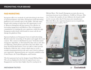 promoting your brand
instagram tactics													37
paid marketing
Instagram offers two methods of paid advertising in the form
of sponsored photos and videos. Instagram’s paid advertising
platform is not currently open to the public, and only super
brands with existing accounts have the opportunity to use
it. However, Instagram ads have proven very effective in
increasing engagement and followers. Due to Instagram’s
commitment to retaining the user experience within the app,
Instagram works closely with brands to ensure ads do not
disrupt the platform’s flow.
						
Sponsored photos are Instagram’s form of paid advertising.
Brands retain the ownership of the photo and supply their own
content. The content is distributed on users’ feeds that match
instagram’s algorithm, as determined by data such as who they
are following, which photos and videos they have liked, and
basic Facebook information. Users are able to either provide
feedback or hide the ads, a choice which aims to create a
seamless integration between ads and a user’s feed to enhance
user experience. Sponsored posts are currently available in the
United States, the United Kingdom, and Canada.
						
The first sponsored ad was by designer brand Michael Kors.
The ad was displayed in the feed of targeted users once.
Engagement was four times higher than for usual posts by
Michael Kors. The brand’s Instagram account also saw an
enormous increase in new followers: 33,000 in 18 hours. This
was 16 times the number of new followers the brand would
receive on any other day19. German auto manufacturer
Mercedes Benz also experienced great success via paid ads,
increasing brand recall by 14%20
.
						
 