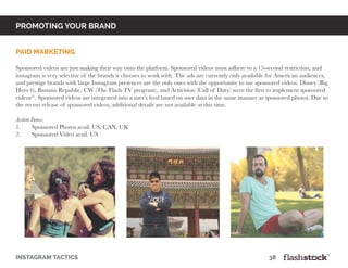 promoting your brand
instagram tactics													38
PAID MARKETING
Sponsored videos are just making their way onto the platform. Sponsored videos must adhere to a 15-second restriction, and
instagram is very selective of the brands it chooses to work with. The ads are currently only available for American audiences,
and prestige brands with large Instagram presences are the only ones with the opportunity to use sponsored videos. Disney (Big
Hero 6), Banana Republic, CW (The Flash TV program), and Activision (Call of Duty) were the first to implement sponsored
videos21
. Sponsored videos are integrated into a user’s feed based on user data in the same manner as sponsored photos. Due to
the recent release of sponsored videos, additional details are not available at this time.
Action Items:
1.	 Sponsored Photos avail. US, CAN, UK
2.	 Sponsored Video avail. US
 
