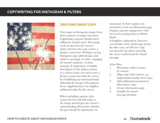 copywriting for instagram & Filters
how to create great instagram posts								41
creating great copy
Text usage on Instagram ranges from
short captions to longer narratives.
Captioning a picture should aid in
telling the brand’s story. The image
seeds an idea into the viewer’s
mind, and then the copy creates a
deeper connection. Writing a strong
Instagram copy adds intrigue and
depth to an image or video, engaging
the brand’s audience. A short
message of inspiration, a lengthy
description of the subject matter,
or a call to action can each create a
deeper connection with the viewer
by establishing an emotional bond.
Although the image is the primary
focus, supplementary text supplies
additional value for the viewer.
When including captions, first
ensure the text will add value to
the image and deepen the viewer’s
understanding. Determine whether
the post should be informative or
emotional. A short caption can
sometimes create an information gap,
forging a greater engagement with
viewers by inviting them to fill the
blank.
A lengthier explanation, however,
can include vivid, article-type stories.
In either case, an effective copy
can describe the photo and help
the viewer understand the brand
message.
Action Items:
1.	 Determine subject matter
	 of content
2.	 Align copy with content (e.g.
	 inspirational usually short copy)
3.	 Add additional emotional or
	 informative value
4.	 Create information gaps
5.	 Amplify the brand
	message/promise
 