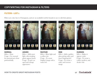 copywriting for instagram & Filters
how to create great instagram posts								42
filters - List 1
Filters are a key facet of Instagram, and are an available tool for brands to use to edit their photos.
normal
Effect - None
Usage - Use normal
for most pictures done
professionally
amaro
Effect - Adds more
light, often making
photo appear harsh
Usage - To give an
aged and vintage
appearance
mayfair
Effect - More light and
a yellow tint
Usage - To create
brighter image with a
rustic feel
RISE
Effect - Adds a golden
glow, giving softer and
more forgiving feel
Usage - To create a
softer and warmer
image
HUDSON
Effect - Makes it
appear cooler
Usage - To create a
colder, modern, and
sleeker vibe
 