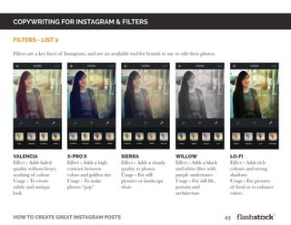 copywriting for instagram & Filters
how to create great instagram posts								43
filters - list 2
Filters are a key facet of Instagram, and are an available tool for brands to use to edit their photos.
valencia
Effect - Adds faded
quality without heavy
washing of colour
Usage - To create
subtle and antique
look
X-PRO II
Effect - Adds a high
contrast between
colors and golden tint
Usage - To make
photos “pop”
sierra
Effect - Adds a cloudy
quality to photos
Usage - For still
pictures or landscape
shots
willow
Effect - Adds a black
and white filter with
purple undertones
Usage - For still life,
portaits and
architecture
lo-fi
Effect - Adds rich
colours and strong
shadows
Usage - For pictures
of food or to enhance
colors
 