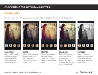 copywriting for instagram & Filters
how to create great instagram posts								44
filters - list 3
Filters are a key facet of Instagram, and are an available tool for brands to use to edit their photos.
earlybird
Effect - Adds a golden
red tone creating a
more aged feeling
Usage - To create
aged, vintage feel
sutro
Effect - Adds a sinister,
dramatic tone with
heavy shadows
Usage - To create a
“gothic” feel
toaster
Effect - Adds an aged
and burnt quality
Usage - To focus on a
subject or object in the
center
brannan
Effect - Richens deep
colors and softens
neutral colors
Usage - To create
dramatic shadows and
a 19th century feel
inkwell
Effect - Creates a
black and white image
Usage - On plays of
lights or for black and
white images
 