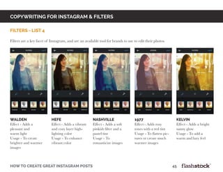 copywriting for instagram & Filters
how to create great instagram posts								45
filters - list 4
Filters are a key facet of Instagram, and are an available tool for brands to use to edit their photos.
walden
Effect - Adds a
pleasant and
warm light
Usage - To create
brighter and warmer
images
hefe
Effect - Adds a vibrant
and cozy layer high-
lighting color
Usage - To enhance
vibrant color
nashville
Effect - Adds a soft
pinkish filter and a
pastel tint
Usage - To
romanticize images
1977
Effect - Adds rosy
tones with a red tint
Usage - To flatten pic-
tures or create much
warmer images
kelvin
Effect - Adds a bright
sunny glow
Usage - To add a
warm and lazy feel
 