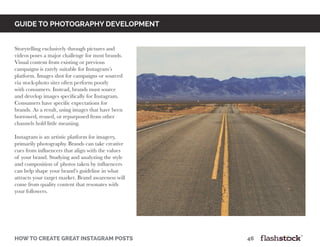 GUIDE TO PHOTOGRAPHY DEVELOPMENT
how to create great instagram posts								46
Storytelling exclusively through pictures and
videos poses a major challenge for most brands.
Visual content from existing or previous
campaigns is rarely suitable for Instagram’s
platform. Images shot for campaigns or sourced
via stock-photo sites often perform poorly
with consumers. Instead, brands must source
and develop images specifically for Instagram.
Consumers have specific expectations for
brands. As a result, using images that have been
borrowed, reused, or repurposed from other
channels hold little meaning.
Instagram is an artistic platform for imagery,
primarily photography. Brands can take creative
cues from influencers that align with the values
of your brand. Studying and analyzing the style
and composition of photos taken by influencers
can help shape your brand’s guideline in what
attracts your target market. Brand awareness will
come from quality content that resonates with
your followers.
 
