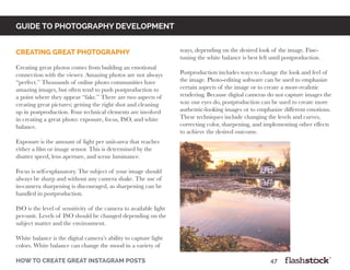 GUIDE TO PHOTOGRAPHY DEVELOPMENT
how to create great instagram posts								47
Creating great photography
Creating great photos comes from building an emotional
connection with the viewer. Amazing photos are not always
“perfect.” Thousands of online photo communities have
amazing images, but often tend to push postproduction to
a point where they appear “fake.” There are two aspects of
creating great pictures; getting the right shot and cleaning
up in postproduction. Four technical elements are involved
in creating a great photo: exposure, focus, ISO, and white
balance.
Exposure is the amount of light per unit-area that reaches
either a film or image sensor. This is determined by the
shutter speed, lens aperture, and scene luminance.
Focus is self-explanatory. The subject of your image should
always be sharp and without any camera shake. The use of
in-camera sharpening is discouraged, as sharpening can be
handled in postproduction.
ISO is the level of sensitivity of the camera to available light
per-unit. Levels of ISO should be changed depending on the
subject matter and the environment.
White balance is the digital camera’s ability to capture light
colors. White balance can change the mood in a variety of
ways, depending on the desired look of the image. Fine-
tuning the white balance is best left until postproduction.
Postproduction includes ways to change the look and feel of
the image. Photo-editing software can be used to emphasize
certain aspects of the image or to create a more-realistic
rendering. Because digital cameras do not capture images the
way our eyes do, postproduction can be used to create more
authentic-looking images or to emphasize different emotions.
These techniques include changing the levels and curves,
correcting color, sharpening, and implementing other effects
to achieve the desired outcome.
 