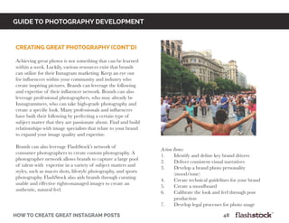 GUIDE TO PHOTOGRAPHY DEVELOPMENT
how to create great instagram posts								48
Creating great photography (cont’d)
Achieving great photos is not something that can be learned
within a week. Luckily, various resources exist that brands
can utilize for their Instagram marketing. Keep an eye out
for influencers within your community and industry who
create inspiring pictures. Brands can leverage the following
and expertise of their influencer network. Brands can also
leverage professional photographers, who may already be
Instagrammers, who can take high-grade photography and
create a specific look. Many professionals and influencers
have built their following by perfecting a certain type of
subject matter that they are passionate about. Find and build
relationships with image specialists that relate to your brand
to expand your image quality and expertise.
Brands can also leverage FlashStock’s network of
consumer photographers to create custom photography. A
photographer network allows brands to capture a large pool
of talent with expertise in a variety of subject matters and
styles, such as macro shots, lifestyle photography, and sports
photography. FlashStock also aids brands through curating
usable and effective rights-managed images to create an
authentic, natural feel.
Action Items:
1.	 Identify and define key brand drivers
2.	 Deliver consistent visual narratives
3.	 Develop a brand photo personality
	(mood/tone)
4.	 Create technical guidelines for your brand
5.	 Create a moodboard
6.	 Calibrate the look and feel through post
	production
7.	 Develop legal processes for photo usage
 