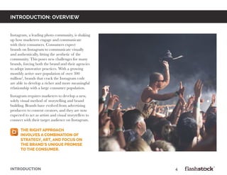 INTRODUCTION: OVERVIEW
Instagram, a leading photo community, is shaking
up how marketers engage and communicate
with their consumers. Consumers expect
brands on Instagram to communicate visually
and authentically, fitting the aesthetic of the
community. This poses new challenges for many
brands, forcing both the brand and their agencies
to adopt innovative practices. With a growing
monthly active user population of over 300
million3
, brands that crack the Instagram code
are able to develop a richer and more meaningful
relationship with a large consumer population.
Instagram requires marketers to develop a new,
solely visual method of storytelling and brand
building. Brands have evolved from advertising
producers to content creators, and they are now
expected to act as artists and visual storytellers to
connect with their target audience on Instagram.
INTRODUCTION														4
The right approach
involves a combination of
strategy, art, and focus on
the brand’s unique promise
to the consumer.
 