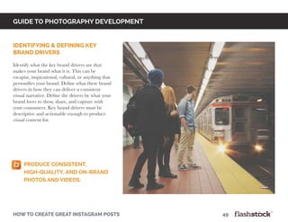 GUIDE TO PHOTOGRAPHY DEVELOPMENT
how to create great instagram posts								49
identifying & defining key
brand drivers
Identify what the key brand drivers are that
makes your brand what it is. This can be
escapist, inspirational, cultural, or anything that
personifies your brand. Define what these brand
drivers in how they can deliver a consistent
visual narrative. Define the drivers by what your
brand loves to show, share, and capture with
your consumers. Key brand drivers must be
descriptive and actionable enough to produce
visual content for.
Produce consistent,
high-quality, and on-brand
photos and videos.
 