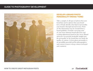 GUIDE TO PHOTOGRAPHY DEVELOPMENT
how to create great instagram posts								50
Develop a brand photo
personality (mood/tone)
Take a sample of all types of photos that your
brand has used or photos that your brand
loves. Clearly identify what kind of personality
your brand is through internal review. Some
of this information may be retooled from a
brand guideline. Consider surveying some
of your most adamant brand advocates and
creating adjustments based on the survey. Brand
advocates can provide invaluable insights into
the personality of the brand that can clarify the
quality of content. A clear photo personality is
an incredibly powerful tool for photographers
and content creators to keep content on-brand
and consistent.
 