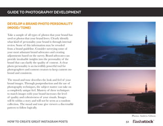 GUIDE TO PHOTOGRAPHY DEVELOPMENT
how to create great instagram posts								51
Develop a brand photo personality
(mood/tone)
Take a sample of all types of photos that your brand has
used or photos that your brand loves. Clearly identify
what kind of personality your brand is through internal
review. Some of this information may be retooled
from a brand guideline. Consider surveying some of
your most adamant brand advocates and creating
adjustments based on the survey. Brand advocates can
provide invaluable insights into the personality of the
brand that can clarify the quality of content. A clear
photo personality is an incredibly powerful tool for
photographers and content creators to keep content on-
brand and consistent.
The mood and tone describes the look and feel of your
brand images. Through postproduction and the use of
photography techniques, the subject matter can take on
a completely unique feel. Mastery of these techniques
to match images with your brand increases the level
of quality and cohesiveness of your visuals. Images
will fit within a story and will not be seem as a random
collection. The mood and tone give viewers a discernable
pattern to follow logically.
Photos: Andrew Gibson
 