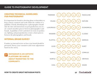 GUIDE TO PHOTOGRAPHY DEVELOPMENT
how to create great instagram posts								52
creating technical guidelines
for photography
It is important for brands to develop photo technicalities to
keep content consistent and work within the confines of a
guideline. Clearly identifying how a photographer should
take the shot and instructions on post-production can cre-
ate a much smoother process between photographers and
brands. A guideline of do’s and don’ts in terms of product
use, lighting, and post-production creates a faster process
between the photographers and brands.
internal brand survey
Conduct an internal review on how your brand should be
presented. Survey your consumers and create adjustments
based on the survey.
1 2 3 4 5feminine MASculine
1 2 3 4 5young mature
1 2 3 4 5luxurious economical
1 2 3 4 5modern classic
1 2 3 4 5playful serious
1 2 3 4 5loud quiet
1 2 3 4 5simple complex
1 2 3 4 5subtle obvious
1 2 3 4 5cool warm
Instagram is an artistic
platform: be subtle
about marketing to the
community.
 