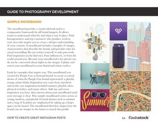 how to create great instagram posts								54
Sample Moodboard
The moodboard provides a visual rulebook and is a
comparative framework for all brand imagery. It allows
teams to understand what fits and what is out of place. Find
Instagrammers and top consumers who produce work in
your area who inspire you to create a deeper understanding
of your content. A moodboard includes examples of images,
characteristics that describe the brand, and provides rules for
visual storytelling. Do not restrict yourself to only past work.
Find inspiration on the Internet, from influencers, or from the
world around you. Because your moodboard is for private use,
do not be concerned about rights to the images. Update and
renew your moodboard as your brand and vision evolves.
Look for examples that inspire you. This moodboard was
created for Purple Can (a fictional brand) to create a central
theme of what the Purple Can brand represented: a playful,
young, urban drink. Inspiration can come from anywhere,
and in this case inspiration included summer, playful colors,
physical activities, and many others. Add any and every
inspiration you have, then narrow down your moodboard until
your message is clear. This sample moodboard comes across as
young, modern, and playful. Central themes such as summer
and a map of London are emphasized by taking up a larger
space on the board. The moodboard therefore shapes how the
brand can use images in the future to match this profile.
GUIDE TO PHOTOGRAPHY DEVELOPMENT
 
