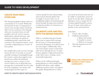 how to create great instagram posts								57
content quickly become uninteresting
and overused. Instead, deliver bits
of insight to viewers. One way of
establishing insight is by humanizing the
brand through showing team members
creating the product in a humorous or
sentimental way.
calibrate look and feel
with the brand persona
Video is a medium that gives brands
many ways to express their message.
Do not reuse or retool promotional
content for Instagram, as it will not have
the same impact. Additionally, video
can create deeper sensory connections
with viewers through the use of music.
Sensory appeals to sight and sound can
evoke other senses, creating a more-
memorable impression.
Videos can be calibrated through
postproduction as well. Candid videos
should be left alone, unless adding
additional sound or music can improve
the quality. Postproduction of videos
can touch up elements that may not
be visible or sounds that cannot be
heard. It can also allow cutting and
splicing to create a unique feel. In
creating original branded content,
the use of music and sounds can
quickly set the mood and tone.
Action Items:
1.	 Create video storyline
2.	 Calibrate look and feel
		 a. Music and sounds
		 b. Candid vs creative
		 c. Delivery of message
3.	 Develop legal processes for
	 video usage
guide to video developmentGUIDE TO video DEVELOPMENT
create your video
storyline
The Instagram platform limits videos to
a maximum of 15 seconds. Within this
short period of time, it is important to
convey your message and its emotional
effect to your consumers. Even though
videos are extremely short, it is still
possible to lose the viewer’s interest.
Authenticity, cultural relevance, and
character archetypes are points of
establishing instant connections with
consumers. For maximum impact, create
a storyline emphasizing one or more of
these points.
For candid videos such as event coverage,
choose the best 15 seconds, or cut and
assemble exciting or meaningful footage.
For creative content that supports your
brand story, outline the dominant
message you want to convey to your
viewers. Find a way of delivering your
message that is memorable but not tacky.
It can be tempting to use memes and
cheap laughs, but these types of
Regularly engage and
interact with your
community.
 